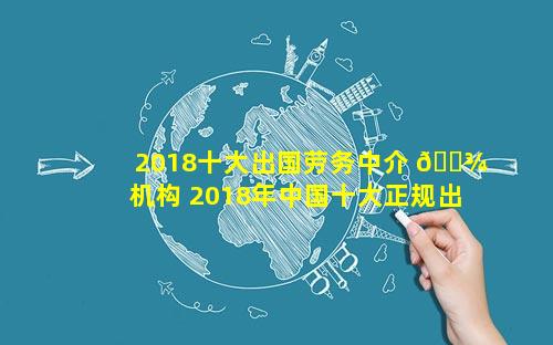 2018十大出国劳务中介 🌾 机构 2018年中国十大正规出国 🌸 劳务公司